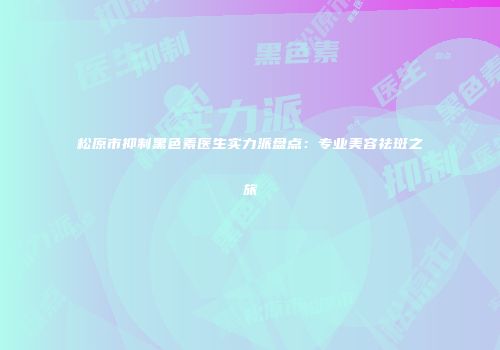 松原市抑制黑色素医生实力派盘点:专业美容祛斑之旅