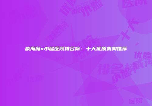 威海魔v小脸医院排名榜：十大优质机构推荐