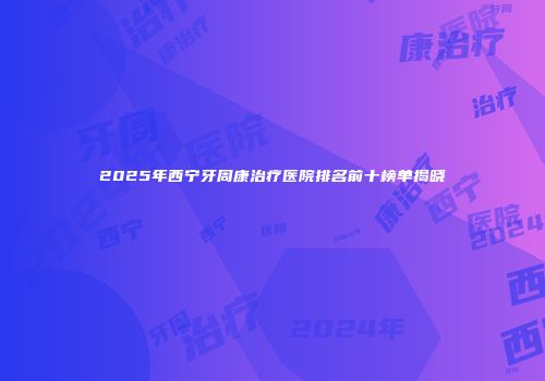 2025年西宁牙周康治疗医院排名前十榜单揭晓