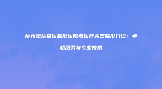 郴州星辰铭医整形医院与医疗美容整形门诊：卓越服务与专业技术