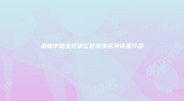 盘锦市阻生牙矫正医院排名及详细介绍