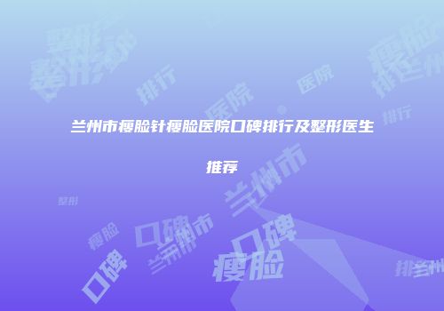 兰州市瘦脸针瘦脸医院口碑排行及整形医生推荐