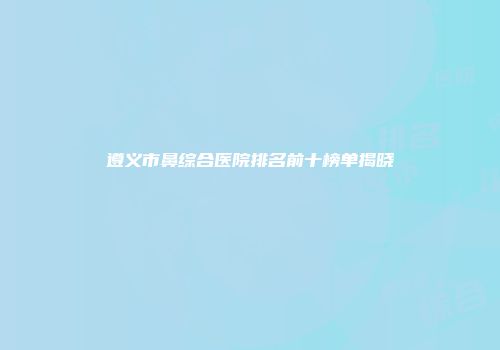 遵义市鼻综合医院排名前十榜单揭晓