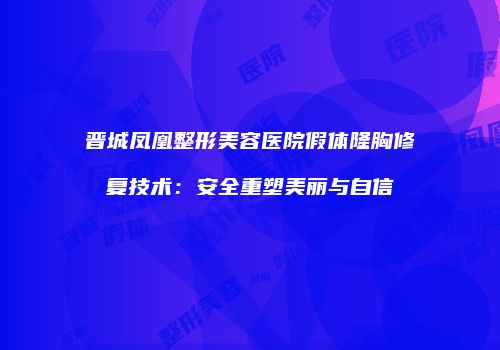 晋城凤凰整形美容医院假体隆胸修复技术:安全重塑美丽与自信