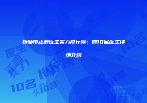 抚顺市正畸医生实力排行榜：前10名医生详细介绍