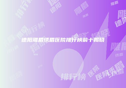 德阳雕眉绣眉医院排行榜前十揭晓