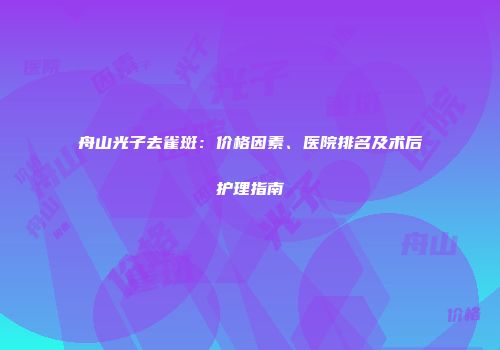 舟山光子去雀斑：价格因素、医院排名及术后护理指南