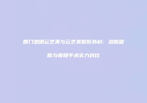 厦门思明云艺美与云艺美整形外科：溶脂吸脂与瘦腿手术实力对比
