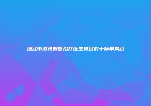 通辽市激光根管治疗医生排名前十榜单揭晓