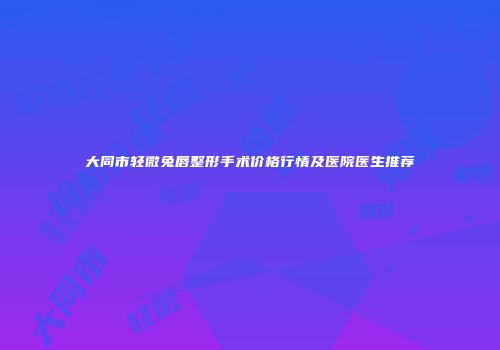 大同市轻微兔唇整形手术价格行情及医院医生推荐