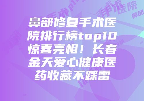 鼻部修复手术医院排行榜top10惊喜亮相！长春金天爱心健康医药收藏不踩雷