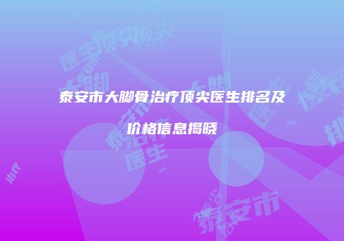 泰安市大脚骨治疗顶尖医生排名及价格信息揭晓