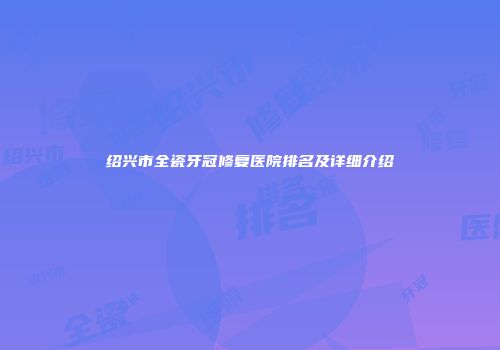 绍兴市全瓷牙冠修复医院排名及详细介绍