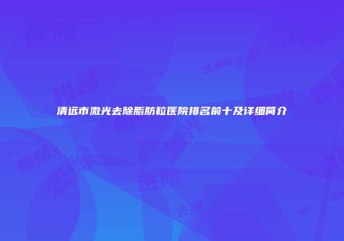 清远市激光去除脂肪粒医院排名前十及详细简介
