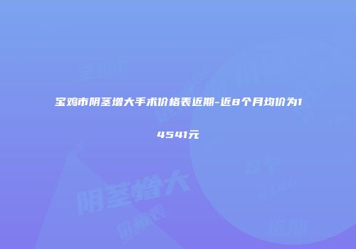 宝鸡市阴茎增大手术价格表近期-近8个月均价为14541元