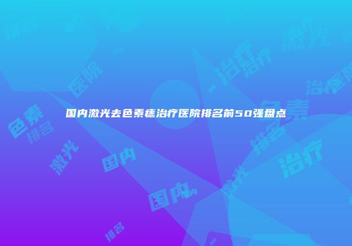 国内激光去色素痣治疗医院排名前50强盘点