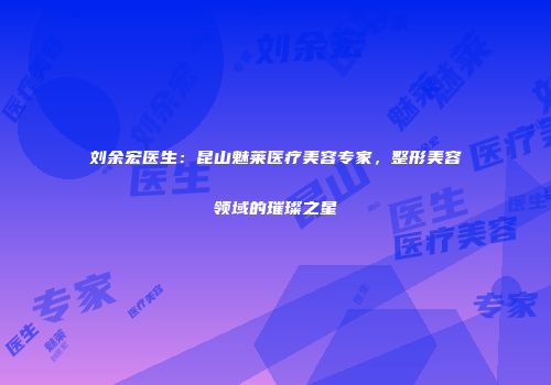 刘余宏医生：昆山魅莱医疗美容专家，整形美容领域的璀璨之星