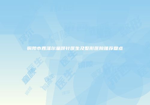 铜陵市西泽尔童颜针医生及整形医院推荐盘点