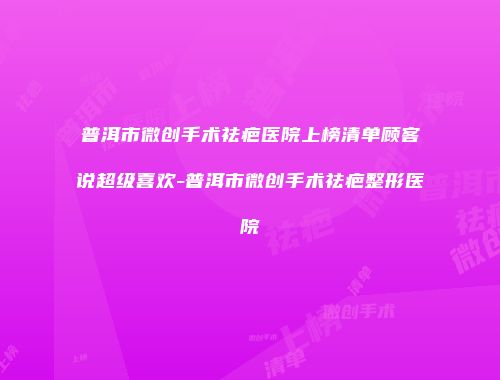 普洱市微创手术祛疤医院上榜清单顾客说超级喜欢-普洱市微创手术祛疤整形医院