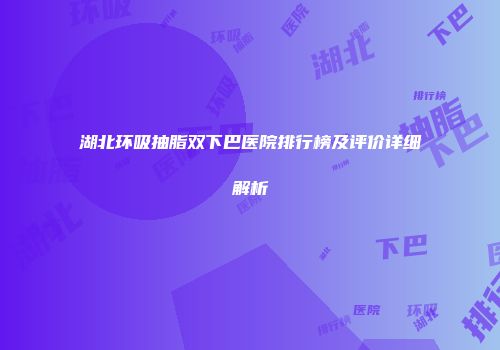 湖北环吸抽脂双下巴医院排行榜及评价详细解析