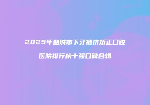 2025年盐城市下牙拥挤矫正口腔医院排行榜十强口碑合辑