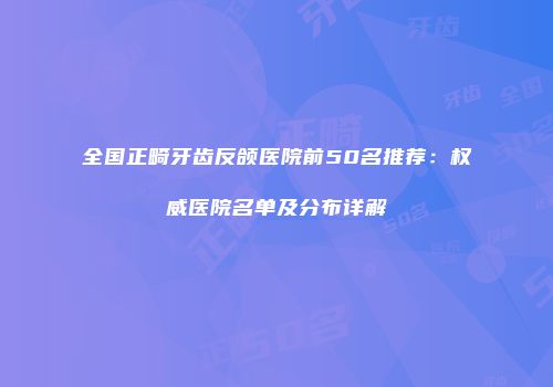 全国正畸牙齿反颌医院前50名推荐：权威医院名单及分布详解