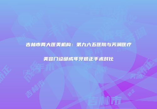 吉林市两大医美机构：第九六五医院与芳澜医疗美容门诊部成年牙矫正手术对比
