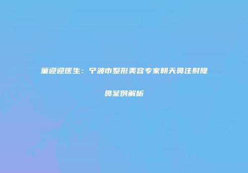 童迎迎医生：宁波市整形美容专家朝天鼻注射隆鼻案例解析