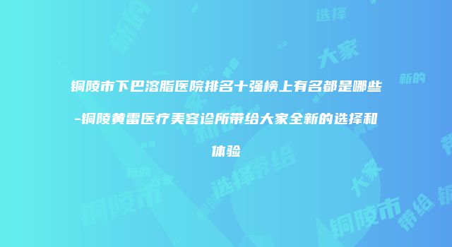 铜陵市下巴溶脂医院排名十强榜上有名都是哪些-铜陵黄雷医疗美容诊所带给大家全新的选择和体验