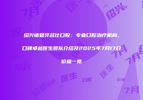 绍兴诸暨牙名仕口腔：专业口腔治疗机构，口碑卓越医生团队介绍及2025年7月17日价格一览