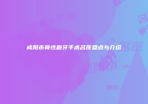 咸阳市骨性龅牙手术名医盘点与介绍