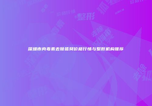 深圳市肉毒素去除狐臭价格行情与整形机构推荐