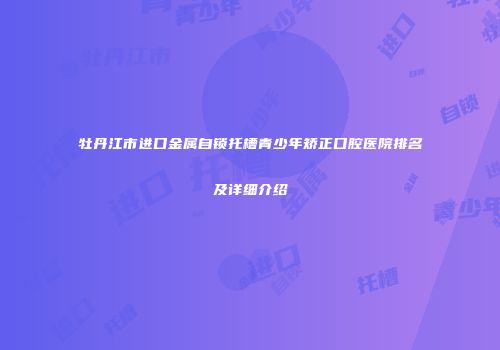 牡丹江市进口金属自锁托槽青少年矫正口腔医院排名及详细介绍