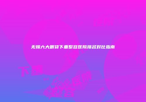 无锡六大眼袋下垂整容医院排名对比指南