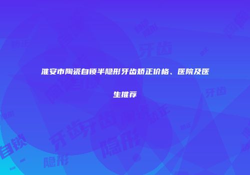 淮安市陶瓷自锁半隐形牙齿矫正价格、医院及医生推荐