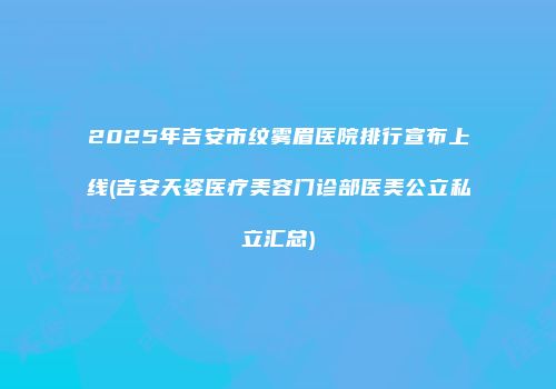 2025年吉安市纹雾眉医院排行宣布上线(吉安天姿医疗美容门诊部医美公立私立汇总)