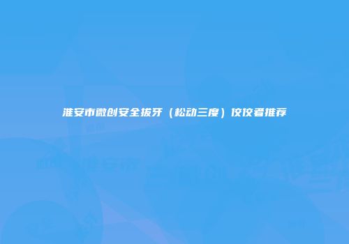 淮安市微创安全拔牙（松动三度）佼佼者推荐