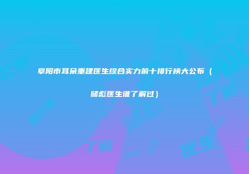 阜阳市耳朵重建医生综合实力前十排行榜大公布（储彪医生谁了解过）