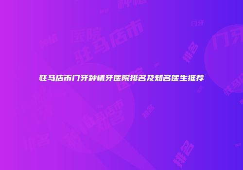 驻马店市门牙种植牙医院排名及知名医生推荐