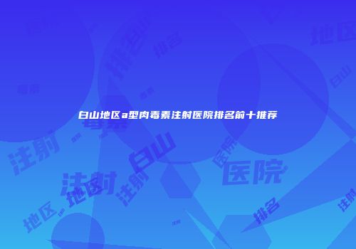 白山地区a型肉毒素注射医院排名前十推荐