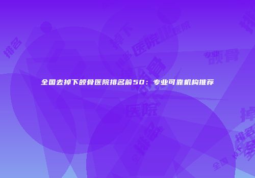 全国去掉下颌骨医院排名前50:专业可靠机构推荐