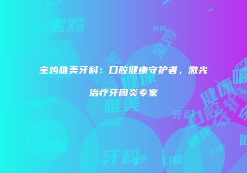 宝鸡唯美牙科：口腔健康守护者，激光治疗牙周炎专家