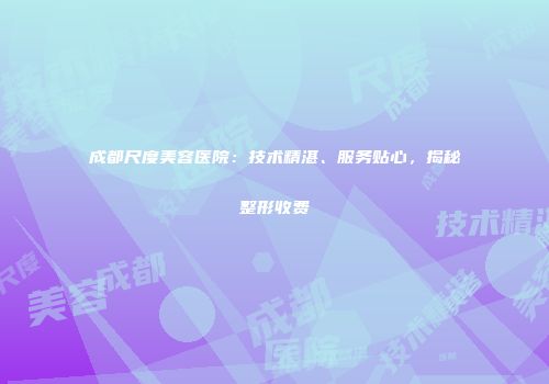 成都尺度美容医院：技术精湛、服务贴心，揭秘整形收费