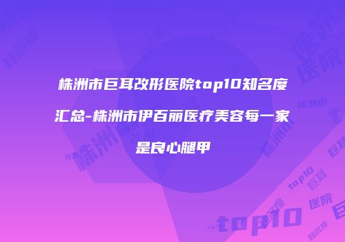 株洲市巨耳改形医院top10知名度汇总-株洲市伊百丽医疗美容每一家是良心腿甲