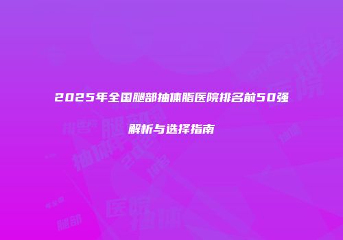 2025年全国腿部抽体脂医院排名前50强解析与选择指南