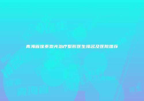 青海省像素激光治疗整形医生排名及医院推荐