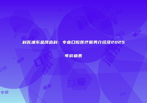 科瓦浦东金茂齿科：专业口腔医疗服务介绍及2025年价格表