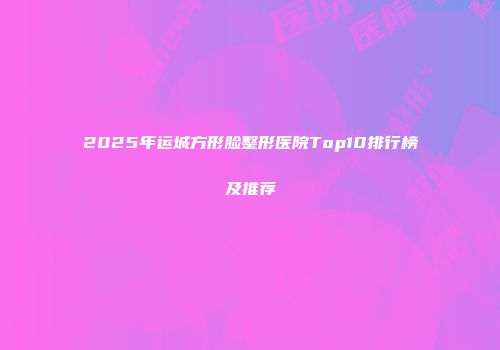 2025年运城方形脸整形医院Top10排行榜及推荐