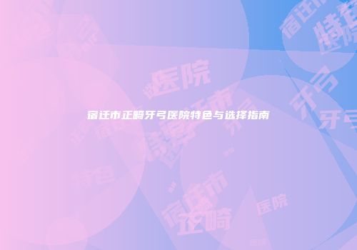 宿迁市正畸牙弓医院特色与选择指南