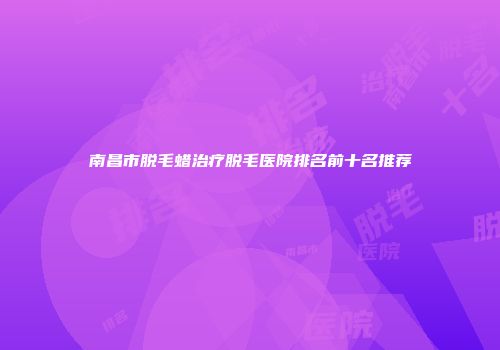 南昌市脱毛蜡治疗脱毛医院排名前十名推荐